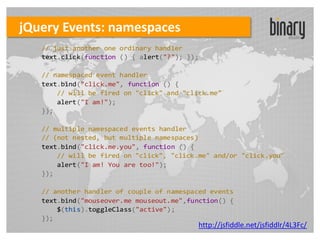 jQuery Events: namespaces
   // just another one ordinary handler
   text.click(function () { alert("?"); });

   // namespaced event handler
   text.bind("click.me", function () {
       // will be fired on "click" and "click.me"
       alert("I am!");
   });

   // multiple namespaced events handler
   // (not nested, but multiple namespaces)
   text.bind("click.me.you", function () {
       // will be fired on "click", "click.me" and/or "click.you"
       alert("I am! You are too!");
   });

   // another handler of couple of namespaced events
   text.bind("mouseover.me mouseout.me",function() {
       $(this).toggleClass("active");
   });
                                           http://jsfiddle.net/jsfiddlr/4L3Fc/
 