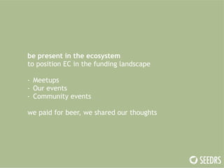 be present in the ecosystem 
to position EC in the funding landscape 
! 
- Meetups 
- Our events 
- Community events 
! 
we paid for beer, we shared our thoughts 
 