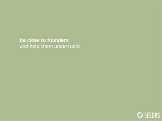 be close to founders 
and help them understand 
 