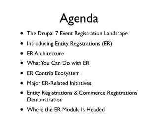 Agenda
•   The Drupal 7 Event Registration Landscape
•   Introducing Entity Registrations (ER)
•   ER Architecture
•   What You Can Do with ER
•   ER Contrib Ecosystem
•   Major ER-Related Initiatives
•   Entity Registrations & Commerce Registrations
    Demonstration
•   Where the ER Module Is Headed
 