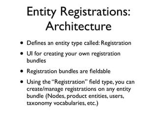 Entity Registrations:
      Architecture
• Deﬁnes an entity type called: Registration
• UI for creating your own registration
  bundles
• Registration bundles are ﬁeldable
• Using the “Registration” ﬁeld type, you can
  create/manage registrations on any entity
  bundle (Nodes, product entities, users,
  taxonomy vocabularies, etc.)
 
