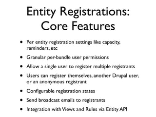 Entity Registrations:
      Core Features
•   Per entity registration settings like capacity,
    reminders, etc
•   Granular per-bundle user permissions
•   Allow a single user to register multiple registrants
•   Users can register themselves, another Drupal user,
    or an anonymous registrant
•   Conﬁgurable registration states
•   Send broadcast emails to registrants
•   Integration with Views and Rules via Entity API
 