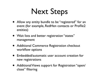 Next Steps
•   Allow any entity bundle to be “registered” for an
    event (for example, RedHen contacts or Proﬁle2
    entities)
•   Wait lists and better registration “states”
    management
•   Additional Commerce Registration checkout
    workﬂow options
•   Embedded/automatic user account creation for
    new registrations
•   Additional Views support for Registration “open/
    close” ﬁltering
 