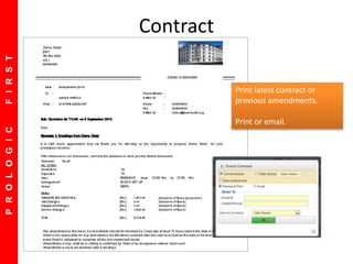 PROLOGICFIRST
Default Screen showing this week events
Future Events are shown on top
Settlement Status of in Progress Events
 Option to Print Function Sheet
Option to E-Mail Contracts
Option to send reminder letters
Option to Sort on Date, Time, Room
Contract
Print latest contract or
previous amendments.
Print or email.
 