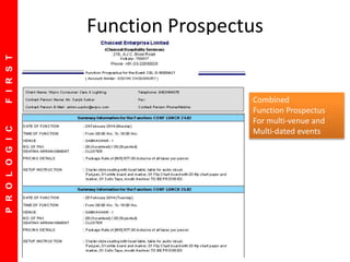 PROLOGICFIRST
Default Screen showing this week events
Future Events are shown on top
Settlement Status of in Progress Events
 Option to Print Function Sheet
Option to E-Mail Contracts
Option to send reminder letters
Option to Sort on Date, Time, Room
Function Prospectus
Combined
Function Prospectus
For multi-venue and
Multi-dated events
 