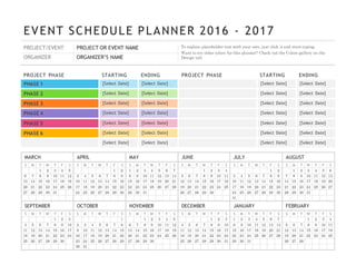 EVENT SCHEDULE PLANNER 2016 - 2017
PROJECT/EVENT PROJECT OR EVENT NAME
ORGANIZER ORGANIZER’S NAME
To replace placeholder text with your own, just click it and start typing.
Want to try other colors for this planner? Check out the Colors gallery on the
Design tab.
PROJECT PHASE STARTING ENDING
PHASE 1 [Select Date] [Select Date]
PHASE 2 [Select Date] [Select Date]
PHASE 3 [Select Date] [Select Date]
PHASE 4 [Select Date] [Select Date]
PHASE 5 [Select Date] [Select Date]
PHASE 6 [Select Date] [Select Date]
[Select Date] [Select Date]
PROJECT PHASE STARTING ENDING
[Select Date] [Select Date]
[Select Date] [Select Date]
[Select Date] [Select Date]
[Select Date] [Select Date]
[Select Date] [Select Date]
[Select Date] [Select Date]
[Select Date] [Select Date]
MARCH APRIL MAY JUNE JULY AUGUST
S M T W T F S
1 2 3 4 5
6 7 8 9 10 11 12
13 14 15 16 17 18 19
20 21 22 23 24 25 26
27 28 29 30 31
S M T W T F S
1 2
3 4 5 6 7 8 9
10 11 12 13 14 15 16
17 18 19 20 21 22 23
24 25 26 27 28 29 30
S M T W T F S
1 2 3 4 5 6 7
8 9 10 11 12 13 14
15 16 17 18 19 20 21
22 23 24 25 26 27 28
29 30 31
S M T W T F S
1 2 3 4
5 6 7 8 9 10 11
12 13 14 15 16 17 18
19 20 21 22 23 24 25
26 27 28 29 30
S M T W T F S
1 2
3 4 5 6 7 8 9
10 11 12 13 14 15 16
17 18 19 20 21 22 23
24 25 26 27 28 29 30
31
S M T W T F S
1 2 3 4 5 6
7 8 9 10 11 12 13
14 15 16 17 18 19 20
21 22 23 24 25 26 27
28 29 30 31
SEPTEMBER OCTOBER NOVEMBER DECEMBER JANUARY FEBRUARY
S M T W T F S
1 2 3
4 5 6 7 8 9 10
11 12 13 14 15 16 17
18 19 20 21 22 23 24
25 26 27 28 29 30
S M T W T F S
1
2 3 4 5 6 7 8
9 10 11 12 13 14 15
16 17 18 19 20 21 22
23 24 25 26 27 28 29
30 31
S M T W T F S
1 2 3 4 5
6 7 8 9 10 11 12
13 14 15 16 17 18 19
20 21 22 23 24 25 26
27 28 29 30
S M T W T F S
1 2 3
4 5 6 7 8 9 10
11 12 13 14 15 16 17
18 19 20 21 22 23 24
25 26 27 28 29 30 31
S M T W T F S
1 2 3 4 5 6 7
8 9 10 11 12 13 14
15 16 17 18 19 20 21
22 23 24 25 26 27 28
29 30 31
S M T W T F S
1 2 3 4
5 6 7 8 9 10 11
12 13 14 15 16 17 18
19 20 21 22 23 24 25
26 27 28
 