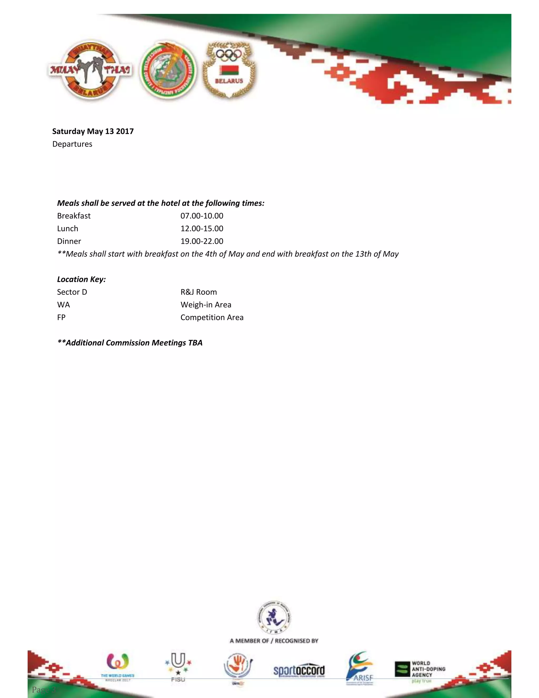 Page 3
Saturday May 13 2017
Departures
Meals shall be served at the hotel at the following times:
Breakfast 07.00-10.00
Lunch 12.00-15.00
Dinner 19.00-22.00
**Meals shall start with breakfast on the 4th of May and end with breakfast on the 13th of May
Location Key:
Sector D R&J Room
WA Weigh-in Area
FP Competition Area
**Additional Commission Meetings TBA
 