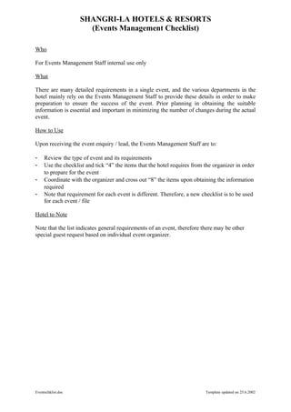 SHANGRI-LA HOTELS & RESORTS
                      (Events Management Checklist)

Who

For Events Management Staff internal use only

What

There are many detailed requirements in a single event, and the various departments in the
hotel mainly rely on the Events Management Staff to provide these details in order to make
preparation to ensure the success of the event. Prior planning in obtaining the suitable
information is essential and important in minimizing the number of changes during the actual
event.

How to Use

Upon receiving the event enquiry / lead, the Events Management Staff are to:

-    Review the type of event and its requirements
-    Use the checklist and tick “4” the items that the hotel requires from the organizer in order
     to prepare for the event
-    Coordinate with the organizer and cross out “8” the items upon obtaining the information
     required
-    Note that requirement for each event is different. Therefore, a new checklist is to be used
     for each event / file

Hotel to Note

Note that the list indicates general requirements of an event, therefore there may be other
special guest request based on individual event organizer.




Eventschklist.doc                                                          Template updated on 25.6.2002
 