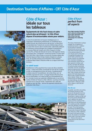Destination Tourisme d’Affaires - CRT Côte d’Azur

Côte d’Azur :
idéale sur tous
les tableaux

Côte d’Azur:
perfect from
all aspects

Équipements de très haut niveau et cadre
naturel plus qu’attrayant : la Côte d’Azur
dispose d’incontournables atouts pour séduire.

Very high standard facilities
and a natural setting that is
more than attractive: the
Côte d’Azur has key
advantages for seducing
people.

Le choix d’une destination est toujours stratégique pour un
organisateur d’événements professionnels, en complément de la
qualité d’accueil, des infrastructures et des services. La Côte d’Azur
est spécialisée dans l’industrie du tourisme d’affaires depuis 30 ans,
son savoir-faire reconnu dans le monde entier. Collectivités publiques
et investisseurs privés prolongent leur stratégie d’investissement :
un nouveau Palais des Congrès vient d’être inauguré à Antibes
Juan-les-Pins, le Palais des Festivals de Cannes a été largement rénové,
de nouveaux lieux “conceptuels” ouvrent leurs portes : Hi Lab et Hard
Rock Café à Nice, Cube à Grasse, ou encore les nouveaux espaces des
All Suites Espaces et Resort & Spa à Sophia-Antipolis et La Gaude.
Enﬁn, de nouvelles infrastructures diversiﬁent l’offre hôtelière :
le Miramar Beach Hôtel à Théoule-sur-Mer ou La Vague à Saint-Paulde-Vence…

Le soleil aussi
Parallèlement, les Élus peauﬁnent leurs cœurs de villes au bénéﬁce
de tous : coulée verte de Nice, promenade du front de mer à Cagnessur-Mer ou aménagements du port de Cannes. Complémentaires,
le théâtre naturel et l’ensoleillement de la Côte d’Azur sont de
véritables arguments de vente ! La frange littorale offre des points
de vue remarquables, sur la base de 300 jours d’ensoleillement par
an ! L’arrivée en avion qui surplombe la Méditerranée, la vue mer de
nombre d’hôtels de Théoule-sur-Mer à Menton, la pratique d’activités
sportives tout au long de l’année, l’implantation des palais des
congrès au cœur des villes… tels sont les arguments naturels de la
destination Côte d’Azur !

The choice of destination is always
strategic for an organiser of
professional events, in addition
to the quality of welcome,
infrastructures and services. The
Côte d’Azur has been specialised
in the meeting industry for
over 30 years and its know-how
is recognised throughout the
world. Public authorities and
private investors are extending
their investment strategies: a
new Convention Centre has just
been opened in Antibes Juanles-Pins, the Palais des Festivals
in Cannes has been extensively
renovated, and new ‘conceptual’
places are opening their doors:
Hi Lab and the Hard Rock Café in
Nice, Cube in Grasse and the new
spaces of All Suites Espaces and
Resort & Spa in Sophia-Antipolis
and La Gaude. Finally, new
infrastructures are diversifying
the hotel offering: the Miramar
Beach Hotel in Théoule-sur-Mer
and La Vague in Saint-Paul-deVence etc.

Plus the sun
In parallel, councillors are putting
the finishing touches to town
centres for the benefit of all: the
green path in Nice, the seafront
promenade in Cagnes-sur-Mer and
the Cannes marina developments.
And in addition the natural
theatre and the sunshine of the
Côte d’Azur are real selling points!
The coastline provides remarkable
views with 300 days of sunshine
per year! The arrival by plane
overlooking the Mediterranean,
the sea view of many of the hotels
from Théoule-sur-Mer to Menton,
the chance to do sports all year
round, the location of convention
centres right in the town centres
etc. – these are the natural
selling points of the Côte d’Azur
destination!

8

 