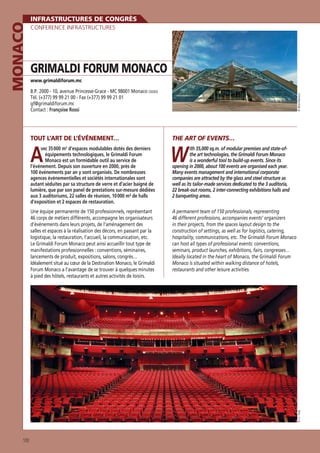CONFERENCE INFRASTRUCTURES

GRIMALDI FORUM MONACO
www.grimaldiforum.mc

B.P. 2000 - 10, avenue Princesse-Grace - MC 98001 Monaco CEDEX
Tél. (+377) 99 99 21 00 - Fax (+377) 99 99 21 01
gf@grimaldiforum.mc
Contact : Françoise Rossi

© Olivia Marocco

MONACO

INFRASTRUCTURES DE CONGRÈS

TOUT L’ART DE L’ÉVÉNEMENT…

THE ART OF EVENTS…

A

W

vec 35 000 m d’espaces modulables dotés des derniers
équipements technologiques, le Grimaldi Forum
Monaco est un formidable outil au service de
l’événement. Depuis son ouverture en 2000, près de
100 événements par an y sont organisés. De nombreuses
agences événementielles et sociétés internationales sont
autant séduites par sa structure de verre et d’acier baigné de
lumière, que par son panel de prestations sur-mesure dédiées
aux 3 auditoriums, 22 salles de réunion, 10 000 m² de halls
d’exposition et 2 espaces de restauration.
2

A permanent team of 150 professionals, representing
46 different professions, accompanies events’ organizers
in their projects, from the spaces layout design to the
construction of settings, as well as for logistics, catering,
hospitality, communications, etc. The Grimaldi Forum Monaco
can host all types of professional events: conventions,
seminars, product launches, exhibitions, fairs, congresses…
Ideally located in the heart of Monaco, the Grimaldi Forum
Monaco is situated within walking distance of hotels,
restaurants and other leisure activities.

© J.C. Vinaj

Une équipe permanente de 150 professionnels, représentant
46 corps de métiers différents, accompagne les organisateurs
d’événements dans leurs projets, de l’aménagement des
salles et espaces à la réalisation des décors, en passant par la
logistique, la restauration, l’accueil, la communication, etc.
Le Grimaldi Forum Monaco peut ainsi accueillir tout type de
manifestations professionnelles : conventions, séminaires,
lancements de produit, expositions, salons, congrès…
Idéalement situé au cœur de la Destination Monaco, le Grimaldi
Forum Monaco a l’avantage de se trouver à quelques minutes
à pied des hôtels, restaurants et autres activités de loisirs.

ith 35,000 sq.m. of modular premises and state-ofthe art technologies, the Grimaldi Forum Monaco
is a wonderful tool to build-up events. Since its
opening in 2000, about 100 events are organised each year.
Many events management and international corporate
companies are attracted by the glass and steel structure as
well as its tailor-made services dedicated to the 3 auditoria,
22 break-out rooms, 2 inter-connecting exhibitions halls and
2 banqueting areas.

100

 