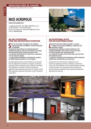 NICE

INFRASTRUCTURES DE CONGRÈS
CONFERENCE INFRASTRUCTURES

NICE ACROPOLIS
www.nice-acropolis.com

1, esplanade Kennedy - B.P. 4083 - 06302 Nice CEDEX 4
Tél. 04 93 92 83 17 - Fax 04 93 92 83 03
www.nice-acropolis.com - bernard.carre@gl-events.com
Contact : Bernard Carré

UN LIEU D’EXCEPTION
POUR UNE DESTINATION D’EXCEPTION
itué au cœur de Nice, Acropolis est un complexe
congrès-expositions de 38 000 m2 hi-tech, fonctionnel
et modulable.
Composée de deux bâtiments, Acropolis-Congrès et
Acropolis-Expositions, cette structure dédiée à tous types
d’événements bénéﬁcie d’atouts de premier choix :
e
après Paris, à seulement
7 km du centre de congrès,

S

L

de 10 000 chambres dont 65 % en 3 et 4 étoiles.

10,000 rooms of which 65% are 3 and 4 star.

Acropolis apporte plus de 25 ans d’expérience et de savoirfaire à l’organisation de séminaires, congrès, conventions,
spectacles, salons et expositions, sans oublier les manifestations politiques ou sportives. Le Palais se positionne
également comme prestataire de service en matière d’installation générale, audiovisuel, décoration, et bien entendu la
restauration.

102

AN EXCEPTIONAL PLACE
FOR AN EXCEPTIONAL VENUE

Acropolis has more than 25 years of experience and
know-how organizing seminars, conferences, conventions,
shows, fairs and exhibitions, not to mention political meetings
or sporting events. The convention center also helps you
with your general installation needs, audiovisual equipment,
decoration and catering.

ocated in the heart of Nice, Acropolis is a hi-tech,
functional and modular 38,000 sq.m. conference and
exhibition complex.
Comprising two buildings, Acropolis-Conference and
Acropolis-Exhibitions, this structure catering to events
of all kinds beneﬁts from top quality assets:
nd after Paris, only 7 km from
the conference centre,

 