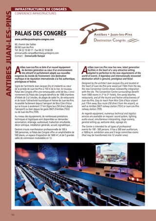 ANTIBES JUAN-LES-PINS

INFRASTRUCTURES DE CONGRÈS
CONFERENCE INFRASTRUCTURES

PALAIS DES CONGRÈS
www.antibesjuanlespins-congres.com

60, chemin des Sables
06160 Juan-les-Pins
Tél. 04 22 10 60 17 - Fax 04 22 10 60 09
emmanuelle.rampal@antibesjuanlespins.com
Contact : Emmanuelle Rampal

A

ntibes Juan-Les-Pins se dote d’un nouvel équipement
de dernière génération au cœur d’un environnement
très attractif et parfaitement adapté aux nouvelles
exigences du monde de l’événement. Une destination
mythique et de réputation internationale à la fois authentique,
prestigieuse et festive.
Signé de l’architecte Jean-Jacques Ory et implanté au cœur
de la pinède de Juan-les-Pins à 150 m de la mer, le nouveau
Palais des Congrès offre une remarquable unité de lieu. L’environnement du Palais des Congrès bénéﬁcie de 1000 chambres
d’hôtels de 3 à 5 étoiles, de plages de sable ﬁn, de restaurants
et de toute l’attractivité touristique et festive de Juan-les-Pins.
Accessible facilement depuis l’aéroport de Nice Côte d’Azur
qui se trouve à seulement 17 km (ligne bus 250 direct depuis
l’aéroport) ou bien depuis les gares SNCF d’Antibes (TGV)
ou de Juan-les-Pins (TER).
Au niveau des équipements, de nombreuses prestations
techniques et logistiques sont disponibles sur demandes :
sonorisation, éclairage, audiovisuel, traduction simultanée,
décor scénique, installation générale, accueil, signalétique…
Destiné à toute manifestation professionnelle de 100 à
500 personnes, ce Palais des Congrès offre un amphithéâtre de
500 places, un espace d’exposition de 1600 m², et de 5 grandes
salles de commission modulables en 12.

104

A

ntibes Juan-Les-Pins now has new, latest generation
facilities in the heart of a very attractive setting,
adapted to perfection to the new requirements of the
world of events. A legendary and internationally renowned
destination which is genuine, prestigious and festal.
Designed by the architect Jean-Jacques Ory and located at
the heart of Juan-les-Pins pine wood just 150m from the sea,
the new Convention Centre shows noteworthy integration
with the site. The Convention Centre surroundings beneﬁt
from 1000 rooms in 3* to 5* hotels, ﬁne sandy beaches,
restaurants, and all the tourist and festive attractiveness of
Juan-les-Pins. Easy to reach from Nice Côte d’Azur airport
just 17km away (bus route 250 direct from the airport), as
well as Antibes SNCF railway station (TGV) or Juan-Les-Pins
railway station (TER).
As regards equipment, numerous technical and logistics
services are available on request: sound system, lighting,
audio-visual, simultaneous interpreting, stage scenery,
general setting up, welcome desk, signage etc.
The Centre is intended for all types of professional
events for 100 - 500 persons. It has a 500 seat auditorium,
a 1600 sq.m. exhibition area and 5 large committee rooms
(that may be transformed into 12 smaller ones).

 