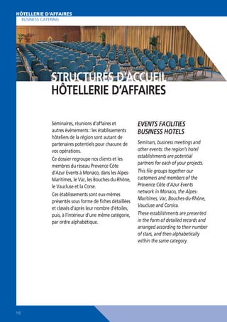 HOTELLERIE D’AFFAIRES
HÔTELLERIE D’AFFAIRES
BUSINESS CATERING

STRUCTURES D’ACCUEIL
HÔTELLERIE D’AFFAIRES
Séminaires, réunions d’affaires et
autres événements : les établissements
hôteliers de la région sont autant de
partenaires potentiels pour chacune de
vos opérations.
Ce dossier regroupe nos clients et les
membres du réseau Provence Côte
d’Azur Events à Monaco, dans les AlpesMaritimes, le Var, les Bouches-du-Rhône,
le Vaucluse et la Corse.
Ces établissements sont eux-mêmes
présentés sous forme de ﬁches détaillées
et classés d’après leur nombre d’étoiles,
puis, à l’intérieur d’une même catégorie,
par ordre alphabétique.

112

EVENTS FACILITIES
BUSINESS HOTELS
Seminars, business meetings and
other events: the region’s hotel
establishments are potential
partners for each of your projects.
This ﬁle groups together our
customers and members of the
Provence Côte d’Azur Events
network in Monaco, the AlpesMaritimes, Var, Bouches-du-Rhône,
Vaucluse and Corsica.
These establishments are presented
in the form of detailed records and
arranged according to their number
of stars, and then alphabetically
within the same category.

 