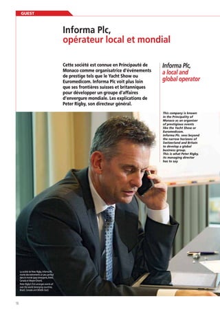 GUEST

Informa Plc,
opérateur local et mondial
Cette société est connue en Principauté de
Monaco comme organisatrice d’événements
de prestige tels que le Yacht Show ou
Euromedicom. Informa Plc voit plus loin
que ses frontières suisses et britanniques
pour développer un groupe d’affaires
d’envergure mondiale. Les explications de
Peter Rigby, son directeur général.

Informa Plc,
a local and
global operator

in the Principality of
Monaco as an organiser
of prestigious events
Euromedicom.
Informa Plc. sees beyond
the narrow horizons of
to develop a global
business group.
This is what Peter Rigby,
its managing director
has to say.

La société de Peter Rigby, Informa Plc,
monte des événements un peu partout
dans le monde (pays émergents, Brésil,
Canada et Moyen-Orient).
Peter Rigby’s firm arranges events all
over the world (emerging countries,
Brazil, Canada and Middle East).

10

 