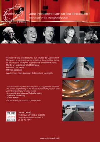 Votre évènement dans un lieu d’exception !
Your event in an exceptional place!
Crédit photo: Philip Ducap

Véritable bijou architectural, aux allures de Guggenheim
Museum, la programmation artistique de ce théâtre fait de
ce lieu un écrin idéal pour organiser vos événements privés.
Monter un projet original et fédérateur
Privatiser une soirée
Offrir un spectacle
Appelez-nous, nous donnerons de l’émotion à vos projets.

True architectural jewel, with the paces of Guggenheim Museum,
the artistic programming of this theater makes of this place an ideal
place to organize your privates events.
To assemble an original and federator project
To privatize one evening
To offer a show
Call us, we will give emotion to your projects.

Club LE CARRÉ
Frédérique SAPHORES- BAUDIN
f.saphores@anthea-antibes.fr
06 88 76 78 97

www.anthea-antibes.fr

 