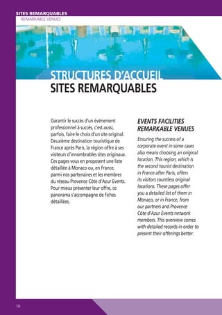SITES REMARQUABLES
SITES REMARQUABLES
REMARKABLE VENUES

STRUCTURES D’ACCUEIL
SITES REMARQUABLES
Garantir le succès d’un événement
professionnel à succès, c’est aussi,
parfois, faire le choix d’un site original.
Deuxième destination touristique de
France après Paris, la région offre à ses
visiteurs d’innombrables sites originaux.
Ces pages vous en proposent une liste
détaillée à Monaco ou, en France,
parmi nos partenaires et les membres
du réseau Provence Côte d’Azur Events.
Pour mieux présenter leur offre, ce
panorama s’accompagne de ﬁches
détaillées.

138

EVENTS FACILITIES
REMARKABLE VENUES
Ensuring the success of a
corporate event in some cases
also means choosing an original
location. This region, which is
the second tourist destination
in France after Paris, offers
its visitors countless original
locations. These pages offer
you a detailed list of them in
Monaco, or in France, from
our partners and Provence
Côte d’Azur Events network
members. This overview comes
with detailed records in order to
present their offerings better.

 