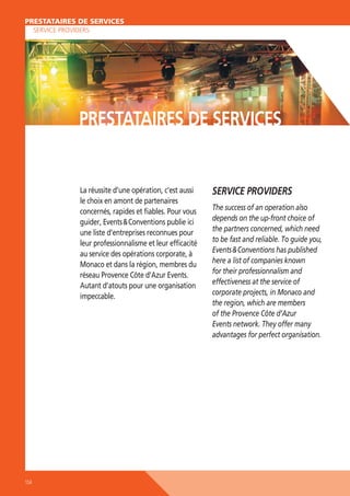 PRESTATAIRES DE SERVICES
PRESTATAIRES DE SERVICES
SERVICE PROVIDERS

PRESTATAIRES DE SERVICES

La réussite d’une opération, c’est aussi
le choix en amont de partenaires
concernés, rapides et ﬁables. Pour vous
guider, Events  Conventions publie ici
une liste d’entreprises reconnues pour
leur professionnalisme et leur efﬁcacité
au service des opérations corporate, à
Monaco et dans la région, membres du
réseau Provence Côte d’Azur Events.
Autant d’atouts pour une organisation
impeccable.

154

SERVICE PROVIDERS
The success of an operation also
depends on the up-front choice of
the partners concerned, which need
to be fast and reliable. To guide you,
Events  Conventions has published
here a list of companies known
for their professionnalism and
effectiveness at the service of
corporate projects, in Monaco and
the region, which are members
of the Provence Côte d’Azur
Events network. They offer many
advantages for perfect organisation.

 