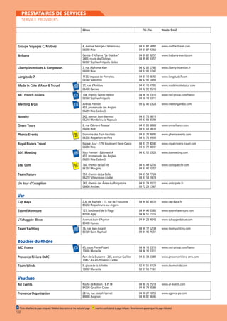 PRESTATAIRES DE SERVICES
SERVICE PROVIDERS
Adresse

Tel. / Fax

Website / E-mail

Groupe Voyages C. Mathez

4, avenue Georges-Clémenceau
06000 Nice

04 93 82 68 82
04 93 87 93 60

www.matheztravel.com

Ikebana

Centre d’Affaires “Le Drakkar”
2405, route des Dolines
06902 Sophia-Antipolis Cedex

04 89 82 92 57
04 89 82 93 57

www.ikebana-events.com

Liberty Incentives  Congresses

3, rue Alphonse-Karr
06000 Nice

04 92 00 57 80
04 92 00 32 42

www.liberty-incentive.fr

Longitude 7

1133, impasse de Pierrefeu
06560 Valbonne

04 93 12 06 92
04 92 92 14 93

www.longitude7.com

Made in Côte d’Azur  Travel

169

37, rue d’Antibes
06400 Cannes

04 93 12 97 05
04 92 92 05 10

www.madeincotedazur.com

MCI French Riviera

171

108, chemin Sainte-Hélène
06560 Sophia-Antipolis

04 96 10 33 10
04 96 10 33 11

www.mci-group.com/france

Meeting  Co

173

Arénas Premier
455, promenade des Anglais
06299 Nice Cedex 3

09 82 45 63 28

www.meetingandco.com

Novelty

242, avenue Jean-Mermoz
06210 Mandelieu-la-Napoule

04 93 73 08 19
04 93 93 35 94

Oreva Tours

6, rue Clément-Roassal
06000 Nice

04 97 03 68 68
04 97 03 68 39

www.orevafrance.com

Domaine des Trois-Feuillets
06330 Roquefort-les-Pins

04 93 70 99 90
04 93 70 99 99

www.phenix-events.com

Espace Azur - 179, boulevard René-Cassin
06000 Nice

04 93 72 40 40
04 93 72 40 41

www.royal-riviera-travel.com

Phenix Events

39

Royal Riviera Travel
SOS Meeting

180

Nice Premier - Bâtiment A
455, promenade des Anglais
06299 Nice Cedex 3

04 93 52 63 28

www.sosmeeting.com

Star Com

55

760, chemin de la Tire
06250 Mougins

04 93 49 02 56
04 93 42 02 57

www.colloque-chr.com

Team Nature

753, chemin de La Colle
06270 Villeuneuve-Loubet

04 93 58 77 24
04 93 58 74 74

Un Jour d’Exception

243, chemin des Âmes-du-Purgatoire
06600 Antibes

04 93 74 35 22
09 72 23 13 67

www.anticipate.fr

Cap Kaya

Z.A. de Raphèle - 13, rue de l’Industrie
83250 Roquebrune-sur-Argens

04 94 82 80 39

www.cap-kaya.fr

Esterel Aventure

125, boulevard de la Plage
83530 Agay

04 94 40 83 83
04 94 51 21 16

www.esterel-aventure.com

L’Échappée Bleue

Avenue Jean-d’Agrève
83400 Hyères

04 94 23 90 43

www.echappeebleue.com

183

36, rue Jean-Aicard
83700 Saint-Raphaël

04 94 17 52 34
09 81 40 75 51

www.teamyachting.com

171

45, cours Pierre-Puget
13006 Marseille

04 96 10 33 10
04 96 10 33 11

www.mci-group.com/france

Provence Riviera DMC

Parc de la Duranne - 255, avenue Galilée
13857 Aix-en-Provence Cedex

04 83 33 23 89

www.provenceriviera-dmc.com

Team Winds

5, place de la Joliette
13002 Marseille

02 97 55 87 29
02 97 55 71 61

www.teamwinds.com

AR Events

Route de Robion - B.P. 141
84300 Cavaillon Cedex

04 90 76 25 18
04 90 78 35 89

www.ar-events.com

Provence Organisation

28 bis, rue Joseph-Vernet
84000 Avignon

04 90 27 10 53
04 90 81 06 46

www.agence-po.com

Var

Team Yachting

Bouches-du-Rhône
MCI France

Vaucluse

00 Fiche détaillée à la page indiquée / Detailed description on the indicated page

158

00 Insertion publicitaire à la page indiquée / Advertisement appearing on the page indicated.

 