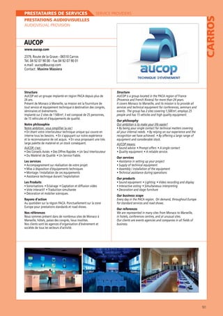 SERVICE PROVIDERS

PRESTATIONS AUDIOVISUELLES
AUDIOVISUAL PROVISION

AUCOP
www.aucop.com

2379, Route de la Grave - 06510 Carros
Tél. 04 92 07 90 00 - Fax 04 92 07 90 01
e.mail : aucop@aucop.com
Contact : Maxime Massiera

Structure
AUCOP est un groupe implanté en région PACA depuis plus de
24 ans.
Présent de Monaco à Marseille, sa mission est la fourniture de
tout service et équipement technique à destination des congrès,
séminaires et événements.
Implanté sur 2 sites de 1 500 m², il est composé de 25 personnes,
de 15 véhicules et d’équipements de qualité.
Notre philosophie
Notre ambition : vous simplifier la vie !

large palette de matériel et un stock conséquent.
AUCOP, c’est :

CARROS

PRESTATAIRES DE SERVICES

Structure
AUCOP is a group located in the PACA region of France
(Provence and French Riviera) for more than 24 years.
It covers Monaco to Marseille, and its mission is to provide all
services and technical equipment for conferences, seminars and
events. The group has 2 sites covering 1,500 m², employs 25
people and has 15 vehicles and high quality equipment.
Our philosophy
Our ambition is to make your life easier!

equipment and considerable stock.
AUCOP means:

Our services
Les services

Our products
Les Produits

Rayons d’action
Au quotidien sur la région PACA. Ponctuellement sur la zone
Nos références
Nous sommes présent dans de nombreux sites de Monaco à
Marseille, hôtels, palais des congrès, lieux insolites.
Nos clients sont les agences d’organisation d’événement et
sociétés de tous les secteurs d’activité.

Our business scope
Every day in the PACA region. On demand, throughout Europe
for standard services and road shows.
Our references
We are represented in many sites from Monaco to Marseille,
in hotels, conferences centres, and at unusual sites.
Our clients are events agencies and companies in all fields of
business.

161

 