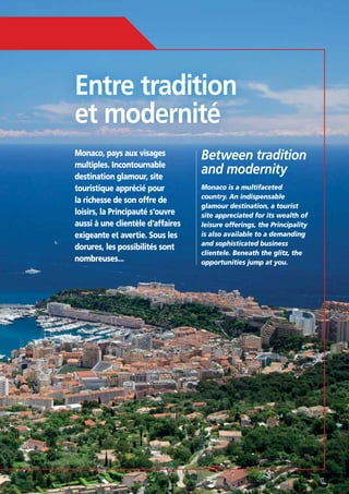 Entre tradition
et modernité
Monaco, pays aux visages
multiples. Incontournable
destination glamour, site
touristique apprécié pour
la richesse de son offre de
loisirs, la Principauté s’ouvre
aussi à une clientèle d’affaires
exigeante et avertie. Sous les
dorures, les possibilités sont
nombreuses...

Between tradition
and modernity
Monaco is a multifaceted
country. An indispensable
glamour destination, a tourist
site appreciated for its wealth of
leisure offerings, the Principality
is also available to a demanding
and sophisticated business
clientele. Beneath the glitz, the
opportunities jump at you.

15

 