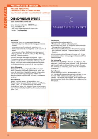 MONACO

PRESTATAIRES DE SERVICES

SERVICE PROVIDERS

AGENCE RECEPTIVE
ORGANISATION D’EVENEMENTS
DESTINATION  EVENT MANAGEMENT COMPANY

COSMOPOLITAN EVENTS
www.cosmopolitan-events.com

3, rue Princesse Antoinette - 98000 Monaco
Tél. (+377) 93 50 76 40
e.mail : cverkade@cosmopolitan-events.com
Contacts : Casmira Verkade

Nos services

Our services
Cosmopolitan Events is specialised in:

baptême…
cérémonies de remise de prix, hospitalité lors du Grand Prix de
Monaco...

MICE (Meetings, Incentives, Conferences, Events) and Public
Relations.

memorable event.
s’entoure des meilleurs spécialistes dans chaque domaine pour
mettons notre savoir-faire et notre imagination au service de
vos rêves, pour créer des évènements qui vous ressemblent.
Notre philosophie
preuve de réactivité et d’adaptabilité, qualités indispensables
dans l’événementiel. Ce qui nous permet d’établir une
relation privilégiée et pérenne avec nos clients, car bâtie sur la
confiance.
Nos références
Mariage Princier de Monaco, Richemont Mont Blanc,

Monte Carlo…

164

Our philosophy
each client is unique, the human dimension is vital. We establish
a privileged long-term relationship based on trust. Moreover,
the client only has one contact person during the event’s entire
organisation.
Our references

Monte Carlo…

 