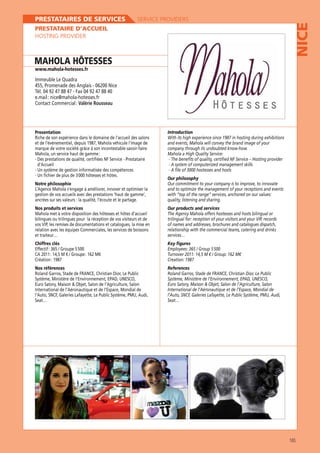 SERVICE PROVIDERS

PRESTATAIRE D’ACCUEIL
HOSTING PROVIDER

MAHOLA HÔTESSES

NICE

PRESTATAIRES DE SERVICES

www.mahola-hotesses.fr

455, Promenade des Anglais - 06200 Nice
Tél. 04 92 47 88 47 - Fax 04 92 47 88 40
e.mail : nice@mahola-hotesses.fr
Contact Commercial : Valérie Rousseau

Presentation
Riche de son expérience dans le domaine de l’accueil des salons
et de l’événementiel, depuis 1987, Mahola véhicule l’image de
marque de votre société grâce à son incontestable savoir-faire.
Mahola, un service haut de gamme :
d’Accueil
- Un fichier de plus de 3 000 hôtesses et hôtes.
Notre philosophie
L’Agence Mahola s’engage à améliorer, innover et optimiser la
gestion de vos accueils avec des prestations ’haut de gamme’,
ancrées sur ses valeurs : la qualité, l’écoute et le partage.
Nos produits et services
Mahola met à votre disposition des hôtesses et hôtes d’accueil
bilingues ou trilingues pour la réception de vos visiteurs et de

Introduction
and events, Mahola will convey the brand image of your
company through its undoubted know-how.
- A system of computerized management skills
- A file of 3000 hostesses and hosts
Our philosophy
Our commitment to your company is to improve, to innovate
and to optimize the management of your receptions and events
quality, listening and sharing.
Our products and services
The Agency Mahola offers hostesses and hosts bilingual or

relation avec les équipes Commerciales, les services de boissons
et traiteur…

of names and addresses, brochures and catalogues dispatch,
relationship with the commercial teams, catering and drinks
services…

Chiffres clés

Key figures

Création : 1987
Nos références

References

International de l’Aéronautique et de l’Espace, Mondial de

165

 