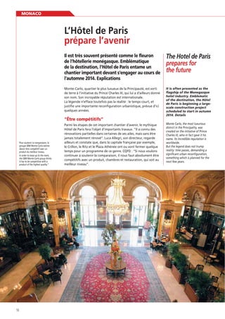 MONACO

prépare l’avenir
Il est très souvent présenté comme le fleuron
de l’hôtellerie monégasque. Emblématique
de la destination, l’Hôtel de Paris entame un
chantier important devant s’engager au cours de
l’automne 2014. Explications

The Hotel de Paris
prepares for
the future

Monte-Carlo, quartier le plus luxueux de la Principauté, est sorti
de terre à l’initiative du Prince Charles III, qui lui a d’ailleurs donné
son nom. Son incroyable réputation est internationale.
La légende n’efface toutefois pas la réalité : le temps court, et
justiﬁe une importante reconﬁguration urbanistique, prévue d’ici
quelques années.

It is often presented as the
flagship of the Monegasque
hotel industry. Emblematic
of the destination, the Hôtel
de Paris is beginning a largescale construction project
scheduled to start in autumn
2014. Details

“Être compétitifs”

Pour soutenir la comparaison, le
groupe SBM Monte-Carlo estime
devoir être compétitif avec un
produit du meilleur niveau.
In order to keep up to the mark,
the SBM Monte-Carlo group thinks
it has to be competitive with a
product of the highest quality.”

16

Parmi les étapes de cet important chantier d’avenir, le mythique
Hôtel de Paris fera l’objet d’importants travaux. “Il a connu des
rénovations partielles dans certaines de ses ailes, mais sans être
jamais totalement rénové”. Luca Allegri, son directeur, regarde
ailleurs et constate que, dans la capitale française par exemple,
le Crillon, le Ritz et le Plaza Athénée ont ou vont fermer quelque
temps pour un programme de ce genre. CQFD : “Si nous voulons
continuer à soutenir la comparaison, il nous faut absolument être
compétitifs avec un produit, chambres et restauration, qui soit au
meilleur niveau”.

Monte Carlo, the most luxurious
district in the Principality, was
created on the initiative of Prince
Charles III, who in fact gave it his
name. Its incredible reputation is
worldwide.
But the legend does not trump
reality: time passes, demanding a
significant urban reconfiguration,
something which is planned for the
next few years.

 