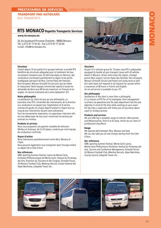 SERVICE PROVIDERS

TRANSPORT PAR AUTOCARS
BUS TRANSPORTS

RTS MONACO Rapetto Transports Services
www.rts-monaco.mc

26, bis boulevard Princesse Charlotte - 98000 Monaco
Tél. (+377) 97 77 63 63 - Fax (+377) 97 77 63 64
e.mail : info@rts-monaco.mc

Structure

Structure

bénéficie des structures adéquates pour le traitement de tous
vos dossiers transports avec 20 véhicules basés sur Monaco, des
conducteurs connaissant parfaitement la région et les points
stratégiques (aéroport de Nice, Cannes Palais des Festivals,
Nice Acropolis, Monaco Grimaldi Forum) ainsi que les hôtels
et restaurants. Notre équipe commerciale répond à toutes les
demandes de devis sous 48 heures maximum, en français et en

MONACO

PRESTATAIRES DE SERVICES

equipped to handle all your transport issues with 20 vehicles
based in Monaco, drivers who know the region, strategic
Our sales team will respond to all requests for quotes within

Our philosophy
Notre philosophie
La satisfaction du client est plus qu’une philosophie, un
to drivers via operatives and the sales department has this sole
aux conducteurs en passant par l’exploitation et le service
long de leur intervention durant votre événement.
Pour les mouvements importants, un superviseur intervient afin
de vous débarrasser de tout souci concernant les services par
autocars ou minibus.
Produits et services
Nous vous proposons une gamme complète de véhicules :
Minibus et Autocars, de 6 à 63 places, conduits par notre équipe
de conducteurs confirmés.
Rayon d’action
Nous intervenons quotidiennement entre Nice, Monaco et
l’Italie.
au départ de la Côte d’Azur.

For big trips, a supervisor will relieve you of any worry about
coach or minibus services.
Products and services
We are offering a complete range of vehicles: Minicoaches
and Motorcoaches, from 6 to 63 seats, driven by our team of
professional chauffeurs.
Range
We can also take you all over Europe starting from the Côte
d’Azur.
Our references
Monte Carlo Philharmonic Orchestra, Festival du Printemps des

Nos références
Orchestre Philharmonique de Monte Carlo, Festival du Printemps

177

 