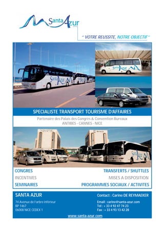 ‘’ VOTRE REUSSITE, NOTRE OBJECTIF’’

SPECIALISTE TRANSPORT TOURISME D’AFFAIRES
Partenaire des Palais des Congrès  Convention Bureaux
ANTIBES - CANNES - NICE

CONGRES

TRANSFERTS / SHUTTLES

INCENTIVES

MISES A DISPOSITION

SEMINAIRES

PROGRAMMES SOCIAUX / ACTIVITES

SANTA AZUR

Contact : Carine DE REYMAEKER

74 Avenue de l’arbre inférieur
BP 1467
06008 NICE CEDEX 1

Email : carine@santa-azur.com
Tel : + 33 4 92 47 74 23
Fax : + 33 4 93 13 42 28

www.santa-azur.com

 