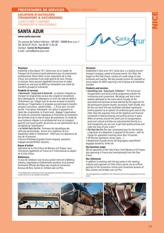 SERVICE PROVIDERS

LOCATION D’AUTOCARS
(TRANSPORT  EXCURSIONS)
COACH HIRE COMPANY
(TRANSPORT  SIGHTSEEING)

SANTA AZUR

NICE

PRESTATAIRES DE SERVICES

www.santa-azur.com

74, avenue de l’Arbre Inférieur - BP1467 - 06008 Nice CEDEX 1
Tél. 04 92 47 74 23 - Fax 04 93 13 42 28
Contact : Carine De Reymaeker
e.mail : carine@santa-azur.com

Structure

Structure

Transport de Tourisme et particulièrement pour les évènements
professionnels. Notre flotte, la plus importante de la Côte
d’Azur, est constituée d’une large gamme de vans, minibus
et autocars. Nous assurons également les services en sedan

transport company, aimed at business events. Our fleet, the
largest on the Côte d’Azur, consists of a wide range of vans,
minibuses and coaches. We also provide services for standard or

transferts groupes et individuels.
Produits et services
Nouveauté : EasyCoach-In Riviera® - La solution intégrale au
transport et programmes sociaux des congrès et conventions.
Nous développons et hébergeons un mini site internet dédié à

transfers.
Products and services
Something new : Easy Coach - In Riviera ® - The full-service
transportation and social activity programme solution for
conferences and conventions. We design and host a mini
website dedicated to the event which includes all the

décidés par l’organisateur et proposés aux participants (navette
facilite l’inscription individuelle (en option le paiement en
ligne) des congressistes, et d’autre part, dégage l’organisateur
de toutes les contraintes logistiques et financières du traitement
des données et de la mise en place des prestations. Ce mode de
sous-traitance intégrée à un professionnel local du transport,
garantit une haute qualité de services, et une optimisation de la
rentabilité de l’évènement.*
Le forfait Pack Zen Pro : Panneaux de signalétique des

On the one hand this tool facilitates individual registration
(online payment as an option) of conference-goers and on the
other frees the organiser from all the logistical and financial
constraints of data processing and putting services in place.
When all services around the event such as transportation,
social and cultural activities are subcontracted directly to a
local transporter, you are sure to get high quality services and
make the most of your event.*
The Pack Zen Pro flat rate: customized signs for the vehicles,

dispatcheur dédié à l’événement – offert pour les opérations de
plus de 10 autocars.

charge for operations involving more than 10 coaches.

Rayon d’action
intervenons également en France et à l’international au départ
de la Côte d’Azur.
Références
Partenaires Officiels des Palais des Congrès et Convention
Bureaux de Nice, Cannes et Antibes Juan Les Pins.
* Notre département commercial se tient à votre disposition pour plus d’informations sur ce
nouveau service et sur ses modalités contractuelles

baggage assistance, drinks etc.
Our business scope
also operating in France and internationally from the Côte
d’Azur.
Our references
In addition to working with the big names in the meeting
industry and organisers of Côte d’Azur events, we are official
partners of the convention centres and Convention bureaus of
*Our sales department is available for more information and contract arrangements for this new
service.

179

 