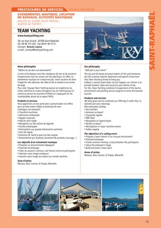 SERVICE PROVIDERS

EVENEMENTIEL NAUTIQUE, LOCATION
DE BATEAUX, ACTIVITÉS NAUTIQUES
NAUTICAL EVENT, BOAT RENTAL,
WATER ACTIVITIES

TEAM YACHTING
www.teamyachting.com

Tél. 04 94 175 234 - Fax 09 81 40 75 51
Contact : Romain Lépine

Notre philosophie
“Mettre du sel dans vos évènements“

Our philosophy

SAINT-RAPHAËL

PRESTATAIRES DE SERVICES

The sea and the boats are great makers of link and memories,
événement nautique ne s’improvise pas ; notre vocation est donc
d’apporter des réponses, des idées et de la réussite à vos envies
de large.

provide answers, ideas and success to your desires of sea.
tourism.

innombrables atouts de la region PACA.
Produits et services
Nous apportons un soin particulier à personnaliser nos offres
pour qu’elles soient ciblées et porteuses de sens.
Catalogue non-exhaustif :

Products and services
We take great care to customize our offerings in order they ‘re
tailored and carry meanings.

The objectives of a sailing event
Les objectifs d’un événement nautique

Areas of action
Zone d’action

183

 