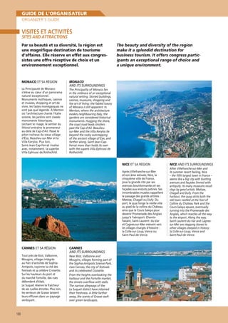 GUIDE DE L’ORGANISATEUR
ORGANIZER’S GUIDE

VISITES ET ACTIVITÉS
SITES AND ATTRACTIONS

Par sa beauté et sa diversité, la région est
une magniﬁque destination de tourisme
d’affaires. Elle réserve en effet aux congressistes une offre réceptive de choix et un
environnement exceptionnel.

MONACO ET SA RÉGION
La Principauté de Monaco
s’élève au cœur d’un panorama
naturel exceptionnel.
Monuments mythiques, casinos
et musées, shopping et art de
vivre, les fastes monégasques ne
sont pas que légende. À Menton
où l’architecture chante l’Italie
voisine, les jardins sont classés
monuments historiques.
Léchant le rivage, le sentier du
littoral entraîne le promeneur
au-delà de Cap-d’Ail. Passé le
piton rocheux du vieux village
d’Èze, Beaulieu-sur-Mer et la
Villa Kerylos. Plus loin,
Saint-Jean-Cap-Ferrat rivalise
avec, notamment, la superbe
Villa Ephrussi de Rothschild.

The beauty and diversity of the region
make it a splendid destination for
business tourism. It offers congress participants an exceptional range of choice and
a unique environment.

MONACO
AND ITS SURROUNDINGS
The Principality of Monaco lies
in the embrace of an exceptional
natural setting. Storied buildings,
casinos, museums, shopping and
the art of living: the fabled luxury
of Monaco is still apparent. In
Menton, where the architecture
evokes neighbouring Italy, the
gardens are considered historical
monuments. Hugging the shore,
the coast road leads strollers
past the Cap-d’Ail. Beaulieusur-Mer and the Villa Kerylos lie
beyond the rocky outcropping
of the ancient village of Èze, and
farther along, Saint-Jean-CapFerrat more than holds its own
with the superb Villa Ephrussi de
Rothschild.

NICE ET SA RÉGION
Après Villefranche-sur-Mer
et son âme estivale, Nice, la
cinquième ville de France,
joue la grande cité par ses
avenues bourdonnantes et ses
façades aux enduits patinés. Ses
innombrables musées rappellent
le passage des grands artistes :
Matisse, Chagall ou Dufy. Du
port, le quai longe la vieille ville
au pied de la colline du Château
ainsi que le Cours Saleya pour
devenir Promenade des Anglais
jusqu’à l’aéroport. Chemin
faisant, Saint-Laurent- du-Var
et Cagnes-sur-Mer mènent vers
les villages chargés d’histoire :
la Colle-sur-Loup, Vence ou
Saint-Paul-de-Vence.

CANNES ET SA RÉGION
Tout près de Biot, Valbonne,
Mougins, villages intégrés
au Parc d’activités de SophiaAntipolis, rayonne la cité des
festivals et sa célèbre Croisette.
Sur les hauteurs du port et
du marché Fortville, des rues
débordent d’étals.
Le Suquet réserve la fraîcheur
de ses ruelles étroites. Plus loin,
les senteurs de Grasse laissent
leurs efﬂuves dans un paysage
verdoyant.

188

CANNES
AND ITS SURROUNDINGS
Near Biot, Valbonne and
Mougins, villages forming part of
the Sophia-Antipolis Science Park,
rises Cannes, the city of festivals
and its celebrated Croisette.
From the heights overlooking the
harbour and the Fortville market,
the streets overﬂow with stalls.
The narrow alleyways of the
Le Suquet district have retained
their freshness. A little farther
away, the scents of Grasse waft
over green landscapes.

NICE AND ITS SURROUNDINGS
After Villefranche-sur-Mer and
its summer resort feeling, Nice
– the ﬁfth largest town in France –
seems like a big city with bustling
avenues and façades limned with
antiquity. Its many museums recall
stays by great artists: Matisse,
Chagall and Dufy. From the
harbour, the quay skirts both the
old town nestled at the foot of
Colline du Château Park and the
Cours Saleya square, eventually
turning into the Promenade des
Anglais, which reaches all the way
to the airport. Along the way,
Saint-Laurent-du-Var and Cagnessur-Mer are stepping stones to
other villages steeped in history:
la Colle-sur-Loup, Vence and
Saint-Paul-de-Vence.

 