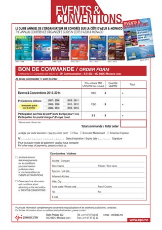 LE GUIDE ANNUEL DE L’ORGANISATEUR DE CONGRÈS SUR LA CÔTE D’AZUR  MONACO
O
THE ANNUAL CONFERENCE ORGANISER’S GUIDE IN COTE D’AZUR  MONACO

2007 / 2008

2008 / 2009

2009 / 2010

2010 / 2011

2011 / 2012

14
2013 / 20

2012 / 2013

BON DE COMMANDE / ORDER FORM
À retourner à / Complete and return to: EPI Communication - B.P. 632 - MC 98013 Monaco CEDEX
Je désire commander / I wish to order
Prix unitaire TTC
Unit price (tax included)

Events  Conventions 2013-2014
Précédentes éditions
1 exemplaire gratuit
pour 2 achetés

Quantité
Quantity

Total

10 €

2007 / 2008

2011 / 2012

2009 / 2010

=

12 €

X

=

5€

X

=

2010 / 2011

2008 / 2009

X

2012 / 2013

Participation aux frais de port* (zone Europe pour 1 ex.)
Participation for postal charges* (Europe zone)
* Monaco gratuit / Monaco free

Total commande / Total order
Je règle par carte bancaire / I pay by credit card:
N°

Visa

Eurocard Mastercard

American Express

Date d’expiration / Expiry date

Signature

Pour tout autre mode de paiement, veuillez nous contacter
For other ways of payments, please contact us.
Coordonnées / Address
Je désire recevoir
des renseignements
sur les conditions
pour une insertion
publicitaire dans
la prochaine édition de
EVENTS  CONVENTIONS
Please send me information
and conditions about
advertising in the next edition
of EVENTS  CONVENTIONS

Société / Company
Nom / Name

Prénom / First name

Fonction / Job title
Adresse / Address
Ville / City
Code postal / Postal code

Pays / Country

Tel.

Fax

E.mail

Pour toute information complémentaire concernant nos publications et les insertions publicitaires, contactez :
For further information about our editions and advertisement, please contact:

Boîte Postale 632
MC 98013 Monaco CEDEX

Tél. (+377) 97 97 60 00
Fax (+377) 97 97 60 30

e.mail : info@epi.mc

www.epi.mc

 