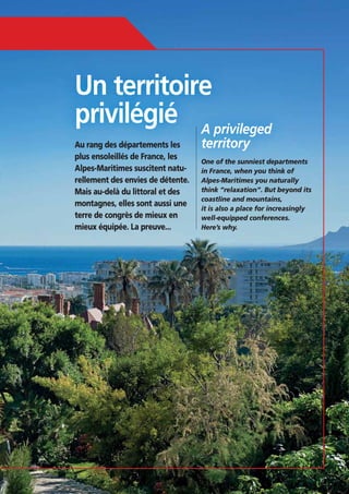 Un territoire
privilégié A privileged
Au rang des départements les
plus ensoleillés de France, les
Alpes-Maritimes suscitent naturellement des envies de détente.
Mais au-delà du littoral et des
montagnes, elles sont aussi une
terre de congrès de mieux en
mieux équipée. La preuve...

territory

One of the sunniest departments
Alpes-Maritimes you naturally
coastline and mountains,
it is also a place for increasingly
well-equipped conferences.
Here’s why.

35

 