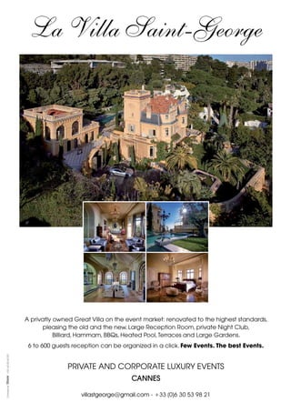 La Villa Saint-George

PUB

XX
A privatly owned Great Villa on the event market: renovated to the highest standards,
pleasing the old and the new. Large Reception Room, private Night Club,
Billiard, Hammam, BBQs, Heated Pool, Terraces and Large Gardens.

+33 1 42 63 42 63

6 to 600 guests reception can be organized in a click. Few Events. The best Events.

PRIVATE AND CORPORATE LUXURY EVENTS

Concept by

CANNES
villastgeorge@gmail.com - +33 (0)6 30 53 98 21

 