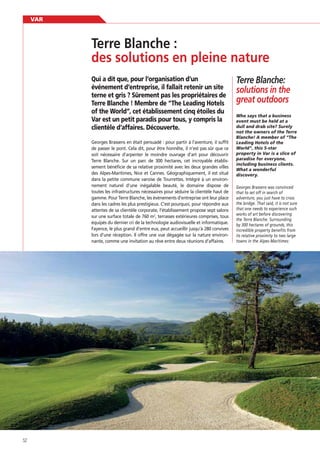 VAR

des solutions en pleine nature
Qui a dit que, pour l’organisation d’un
événement d’entreprise, il fallait retenir un site
terne et gris ? Sûrement pas les propriétaires de
Terre Blanche ! Membre de “The Leading Hotels
of the World”, cet établissement cinq étoiles du
Var est un petit paradis pour tous, y compris la
clientèle d’affaires. Découverte.
Georges Brassens en était persuadé : pour partir à l’aventure, il sufﬁt
de passer le pont. Cela dit, pour être honnête, il n’est pas sûr que ce
soit nécessaire d’arpenter le moindre ouvrage d’art pour découvrir
Terre Blanche. Sur un parc de 300 hectares, cet incroyable établissement bénéﬁcie de sa relative proximité avec les deux grandes villes
des Alpes-Maritimes, Nice et Cannes. Géographiquement, il est situé
dans la petite commune varoise de Tourrettes. Intégré à un environnement naturel d’une inégalable beauté, le domaine dispose de
toutes les infrastructures nécessaires pour séduire la clientèle haut de
gamme. Pour Terre Blanche, les événements d’entreprise ont leur place
dans les cadres les plus prestigieux. C’est pourquoi, pour répondre aux
attentes de sa clientèle corporate, l’établissement propose sept salons
sur une surface totale de 760 m2, terrasses extérieures comprises, tous
équipés du dernier cri de la technologie audiovisuelle et informatique.
Fayence, le plus grand d’entre eux, peut accueillir jusqu’à 280 convives
lors d’une réception. Il offre une vue dégagée sur la nature environnante, comme une invitation au rêve entre deux réunions d’affaires.

52

Terre Blanche:
solutions in the
great outdoors
Who says that a business
event must be held at a
not the owners of the Terre
Blanche! A member of “The
Leading Hotels of the
World”, this 5-star
property in Var is a slice of
paradise for everyone,
including business clients.
What a wonderful
discovery.
Georges Brassens was convinced
that to set off in search of
adventure, you just have to cross
the bridge. That said, it is not sure
that one needs to experience such
works of art before discovering
the Terre Blanche. Surrounding
by 300 hectares of grounds, this
incredible property benefits from
its relative proximity to two large
towns in the Alpes-Maritimes:

 