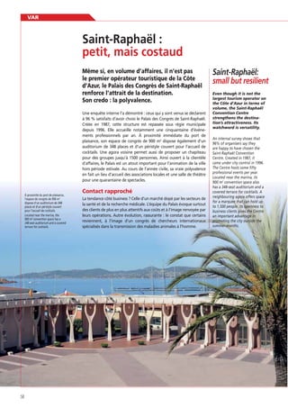 VAR

petit, mais costaud
Même si, en volume d’affaires, il n’est pas
le premier opérateur touristique de la Côte
d’Azur, le Palais des Congrès de Saint-Raphaël
renforce l’attrait de la destination.
Une enquête interne l’a démontré : ceux qui y sont venus se déclarent
à 96 % satisfaits d’avoir choisi le Palais des Congrès de Saint-Raphaël.
Créée en 1987, cette structure est repassée sous régie municipale
depuis 1996. Elle accueille notamment une cinquantaine d’événements professionnels par an. À proximité immédiate du port de
plaisance, son espace de congrès de 900 m2 dispose également d’un
auditorium de 348 places et d’un péristyle couvert pour l’accueil de
cocktails. Une agora voisine permet aussi de proposer un chapiteau
pour des groupes jusqu’à 1500 personnes. Ainsi ouvert à la clientèle
d’affaires, le Palais est un atout important pour l’animation de la ville
hors période estivale. Au cours de l’année civile, sa vraie polyvalence
en fait un lieu d’accueil des associations locales et une salle de théâtre
pour une quarantaine de spectacles.

À proximité du port de plaisance,
l’espace de congrès de 900 m2
dispose d’un auditorium de 348
places et d’un péristyle couvert
pour l’accueil de cocktails.
Located near the marina, the
900 m2 convention space has a
348-seat auditorium and a covered
terrace for cocktails.

58

Saint-Raphaël:
small but resilient

Convention Centre
strengthens the destination’s attractiveness. Its
watchword is versatility.

Contact rapproché
La tendance côté business ? Celle d’un marché dopé par les secteurs de
la santé et de la recherche médicale. L’équipe du Palais évoque surtout
des clients de plus en plus attentifs aux coûts et à l’image renvoyée par
leurs opérations. Autre évolution, rassurante : le constat que certains
reviennent, à l’image d’un congrès de chercheurs internationaux
spécialisés dans la transmission des maladies animales à l’homme.

Even though it is not the
largest tourism operator on
the Côte d’Azur in terms of

An internal survey shows that
96% of organisers say they
are happy to have chosen the
Saint-Raphaël Convention
Centre. Created in 1987, it
came under city control in 1996.
The Centre hosts some fifty
professional events per year.
Located near the marina, its
900 m2 convention space also
has a 348-seat auditorium and a
covered terrace for cocktails. A
neighbouring agora offers space
for a marquee that can hold up
to 1,500 people. Its openness to
business clients gives the Centre
an important advantage in
promoting the city outside the
summer months.

 