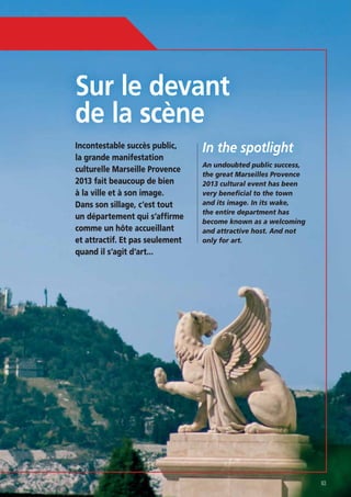 Sur le devant
Incontestable succès public,
la grande manifestation
culturelle Marseille Provence
2013 fait beaucoup de bien
à la ville et à son image.
Dans son sillage, c’est tout
un département qui s’affirme
comme un hôte accueillant
et attractif. Et pas seulement
quand il s’agit d’art...

In the spotlight
An undoubted public success,
the great Marseilles Provence
2013 cultural event has been
very beneficial to the town
the entire department has
and attractive host. And not
only for art.

63

 