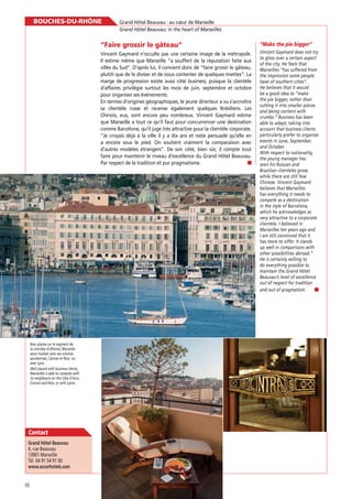 BOUCHES-DU-RHÔNE

Grand Hôtel Beauvau : au cœur de Marseille
Grand Hôtel Beauvau: in the heart of Marseilles

“Faire grossir le gâteau”
Vincent Gaymard n’occulte pas une certaine image de la métropole.
Il estime même que Marseille “a souffert de la réputation faite aux
villes du Sud”. D’après lui, il convient donc de “faire grossir le gâteau,
plutôt que de le diviser et de nous contenter de quelques miettes”. La
marge de progression existe aussi côté business, puisque la clientèle
d’affaires privilégie surtout les mois de juin, septembre et octobre
pour organiser ses événements.
En termes d’origines géographiques, le jeune directeur a vu s’accroître
sa clientèle russe et recense également quelques Brésiliens. Les
Chinois, eux, sont encore peu nombreux. Vincent Gaymard estime
que Marseille a tout ce qu’il faut pour concurrencer une destination
comme Barcelone, qu’il juge très attractive pour la clientèle corporate.
“Je croyais déjà à la ville il y a dix ans et reste persuadé qu’elle en
a encore sous le pied. On soutient vraiment la comparaison avec
d’autres modèles étrangers”. De son côté, bien sûr, il compte tout
faire pour maintenir le niveau d’excellence du Grand Hôtel Beauvau.
Par respect de la tradition et pur pragmatisme.

Bien placée sur le segment de
la clientèle d’affaires, Marseille
peut rivaliser avec ses voisines
azuréennes, Cannes et Nice, ou
avec Lyon .
Well placed with business clients,
Marseilles is able to compete with
its neighbours on the Côte d’Azur,
Cannes and Nice, or with Lyons.

Contact
4, rue Beauvau
13001 Marseille
Tél. 04 91 54 91 00
www.accorhotels.com

66

Vincent Gaymard does not try
to gloss over a certain aspect
of the city. He feels that
Marseilles “has suffered from
the impression some people
have of southern cities”.
He believes that it would
be a good idea to “make
the pie bigger, rather than
cutting it into smaller pieces
and being content with
crumbs.” Business has been
able to adapt, taking into
account that business clients
particularly prefer to organise
events in June, September,
and October.
With respect to nationality,
the young manager has
seen his Russian and
Brazilian clienteles grow,
while there are still few
Chinese. Vincent Gaymard
believes that Marseilles
has everything it needs to
compete as a destination
in the style of Barcelona,
which he acknowledges as
very attractive to a corporate
clientele. I believed in
Marseilles ten years ago and
I am still convinced that it
has more to offer. It stands
up well in comparisons with
other possibilities abroad.”
He is certainly willing to
do everything possible to
maintain the Grand Hôtel
Beauvau’s level of excellence
out of respect for tradition
and out of pragmatism.

 