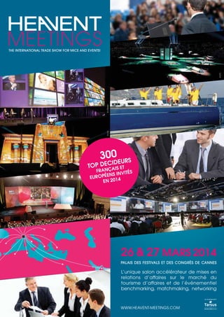 © VLS

© ARTHAUDYACHTING

© UTRAM

© ETC

THE INTERNATIONAL TRADE SHOW FOR MICE AND EVENTS!

300 EURS

ID
TOP DECAIS ET
Ç

© VLS

© ETC

FRAN
ITÉS
ENS INV
EUROPÉ
EN 2014

26 & 27 MARS 2014
PALAIS DES FESTIVALS ET DES CONGRÈS DE CANNES

L’unique salon accélérateur de mises en
relations d’affaires sur le marché du
tourisme d’affaires et de l’événementiel
benchmarking, matchmaking, networking
un événement

WWW.HEAVENT-MEETINGS.COM

 