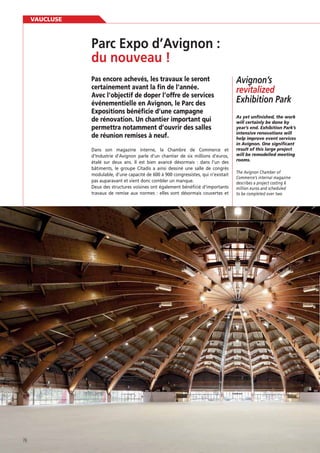 VAUCLUSE

Pas encore achevés, les travaux le seront
certainement avant la fin de l’année.
Avec l’objectif de doper l’offre de services
événementielle en Avignon, le Parc des
Expositions bénéficie d’une campagne
de rénovation. Un chantier important qui
permettra notamment d’ouvrir des salles
de réunion remises à neuf.
Dans son magazine interne, la Chambre de Commerce et
d’Industrie d’Avignon parle d’un chantier de six millions d’euros,
étalé sur deux ans. Il est bien avancé désormais : dans l’un des
bâtiments, le groupe Citadis a ainsi dessiné une salle de congrès
modulable, d’une capacité de 600 à 900 congressistes, qui n’existait
pas auparavant et vient donc combler un manque.
Deux des structures voisines ont également bénéﬁcié d’importants
travaux de remise aux normes : elles sont désormais couvertes et

76

Avignon’s
revitalized
Exhibition Park
will certainly be done by
intensive renovations will
help improve event services
in Avignon. One significant
result of this large project
will be remodelled meeting
rooms.
The Avignon Chamber of
Commerce’s internal magazine
describes a project costing 6
million euros and scheduled
to be completed over two

 