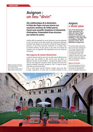 VAUCLUSE

Site emblématique de la destination,
le Palais des Papes n’est pas réservé aux
vacanciers amateurs de vieilles pierres.
Il peut aussi accueillir réceptions et événements
d’entreprises. Présentation d’une structure
pas comme les autres.
L’édiﬁce déﬁe les superlatifs et, par ses dimensions, pourrait prétendre
au livre des records comme plus grande des constructions gothiques
du Moyen Âge. Malgré son ancienneté, le Palais des Papes d’Avignon
demeure un site d’une étonnante modernité et un théâtre pour
la clientèle d’affaires. Du plus grand au plus petit, huit espaces de
réception sont à la disposition des organisateurs venus du monde de
l’entreprise.

Des espaces de toutes dimensions

Malgré son ancienneté, le Palais des
Papes d’Avignon demeure un théâtre
pour la clientèle d’affaires.
Despite its age, the Avignon Palais des
Papes is suitable for business clients.

80

La salle de Grande Audience peut ainsi accueillir jusqu’à 700 personnes
debout pour des cocktails ou 550 convives pour des dîners ou
déjeuners de gala. Sur près de 800 m2, cet espace est séparé en deux
nefs par une rangée de cinq piliers massifs. Sa voûte est ornée d’une
fresque de Matteo Giovanetti, achevée en 1352 ! La salle du Grand
Tinel, elle, est à peine plus petite.
C’est ici, entre autres, que les cardinaux restaient reclus pour élire
le pape. Aujourd’hui, en dîner assis ou cocktail dînatoire, le lieu

Avignon:
a ‘divine’ place
One of the destination’s
iconic attractions, the
Palais des Papes (Papal
Palace) is not only for
vacationers who love old
buildings. It also plays host
to receptions and other
business events. This is
definitely a unique site.
The building defies superlatives
and it can lay claim to being one
of the largest medieval Gothic
constructions. Despite its age,
the Avignon Palais des Papes
is astonishingly modern and
suitable for business clients. Eight
reception spaces, from large to
small, are available to organisers
and business leaders.

The Grande Audience room can
hold up to 700 standing guests
for cocktails or 550 guests for
dinners or breakfasts. Measuring

 