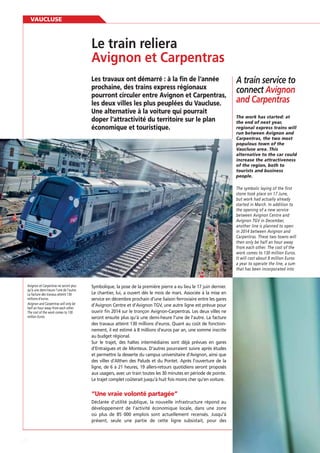 VAUCLUSE

Le train reliera
Avignon et Carpentras
prochaine, des trains express régionaux
pourront circuler entre Avignon et Carpentras,
les deux villes les plus peuplées du Vaucluse.
Une alternative à la voiture qui pourrait
doper l’attractivité du territoire sur le plan
économique et touristique.

A train service to
connect Avignon
and Carpentras
the end of next year,
regional express trains will
run between Avignon and
Carpentras, the two most
populous town of the
Vaucluse area. This
alternative to the car could
increase the attractiveness
of the region, both to
tourists and business
people.
The symbolic laying of the first
stone took place on 17 June,
but work had actually already
started in March. In addition to
the opening of a new service
between Avignon Centre and
Avignon TGV in December,
another line is planned to open
in 2014 between Avignon and
Carpentras. These two towns will
then only be half an hour away
from each other. The cost of the
work comes to 130 million Euros.
It will cost about 8 million Euros
a year to operate the line, a sum
that has been incorporated into

Avignon et Carpentras ne seront plus
qu’à une demi-heure l’une de l’autre.
La facture des travaux atteint 130
millions d’euros.
Avignon and Carpentras will only be
half an hour away from each other.
The cost of the work comes to 130
million Euros.

Symbolique, la pose de la première pierre a eu lieu le 17 juin dernier.
Le chantier, lui, a ouvert dès le mois de mars. Associée à la mise en
service en décembre prochain d’une liaison ferroviaire entre les gares
d’Avignon Centre et d’Avignon TGV, une autre ligne est prévue pour
ouvrir ﬁn 2014 sur le tronçon Avignon-Carpentras. Les deux villes ne
seront ensuite plus qu’à une demi-heure l’une de l’autre. La facture
des travaux atteint 130 millions d’euros. Quant au coût de fonctionnement, il est estimé à 8 millions d’euros par an, une somme inscrite
au budget régional.
Sur le trajet, des haltes intermédiaires sont déjà prévues en gares
d’Entraigues et de Monteux. D’autres pourraient suivre après études
et permettre la desserte du campus universitaire d’Avignon, ainsi que
des villes d’Althen des Paluds et du Pontet. Après l’ouverture de la
ligne, de 6 à 21 heures, 19 allers-retours quotidiens seront proposés
aux usagers, avec un train toutes les 30 minutes en période de pointe.
Le trajet complet coûterait jusqu’à huit fois moins cher qu’en voiture.

“Une vraie volonté partagée”
Déclarée d’utilité publique, la nouvelle infrastructure répond au
développement de l’activité économique locale, dans une zone
où plus de 85 000 emplois sont actuellement recensés. Jusqu’à
présent, seule une partie de cette ligne subsistait, pour des

82

 
