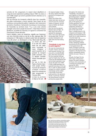 activités de fret uniquement, le restant étant désaffecté et
vierge de toute exploitation publique depuis 1938 ! Au total, ce
sont 4 000 usagers qui seront quotidiennement attendus sur la
nouvelle ligne.
Aﬁn de favoriser les transports collectifs dans leur ensemble,
des pôles multimodaux y seront associés. Dans l’esprit de ses
nombreux commanditaires publics, l’opération doit notamment
permettre d’améliorer l’attractivité touristique et économique
de l’ensemble du territoire local. “Il y a une vraie volonté
partagée autour de ce projet structurant”, s’était réjoui François
Burdeyron, ex-préfet du Vaucluse, en signant la convention de
ﬁnancement l’année dernière.
Francis Adolphe, maire de Carpentras, rappelle que Carpensud,
une zone d’activités située au sud de sa ville, regroupe déjà 150
entreprises et 1 700 emplois. Il a déclaré vouloir faire de Carpentras
“une ville active”, en développant ce tissu. Marie-Josée Roig, elle,
va encore plus loin.
À la suite d’un débat
lancé par son opposition municipale, la
maire d’Avignon a
posé la question de la
gratuité du transport
public vauclusien, sans
s’y déclarer immédiatement favorable pour
autant.
De fait, la Cité des
Papes a d’autres importants projets d’infrastructures de transports
à ﬁnancer : la mise en
place d’un tramway est
déjà programmée à
l’horizon 2016.
Le train, lui, est d’ores
et déjà sur les rails.

the regional budget. Along
the route, stations have been
planned for Entraigues and
Monteux.
Others may follow after
studies have been carried out,
and will serve the university
campus of Avignon, and the
towns of Althen des Paluds
and Le Pontet.
Once the line has opened,
between 6am and 9pm, 19
daily return trips will be
operated for passengers,
with a train every 30 minutes
during peak times. The full
journey is believed to cost
eight times less than taking
the car.

The new line, declared to be
of public interest, will boost
local economic activity, in an
area with a recorded 85,000
jobs. Until now, only part of
this line remained, and was
used for freight only; the rest
of the line was abandoned and
had not been operated in any
way by the state since 1938!
In total, 4,000 passengers are
expected every day on the new
line. In order to improve public
transport as a whole, transport
interchanges will be added.
In the minds of the many
public partners, the operation
should, in particular, improve
the attractiveness to tourists
and business people alike

throughout the whole area.
“Everybody is very keen to
work together on this growthgenerating project,” declared
François Burdeyron happily,
ex-prefect of the Vaucluse
area, at the signing of a
funding agreement last year.
Francis Adolphe, mayor of
Carpentras, pointed out
that Carpensud, a business
park to the south of the
town, is already home to 150
companies and employs 1,700
people. He announced that he
would like to make Carpentras
“an active town” by
developing this infrastructure.
Marie-José Roig goes even
further. Following a debate
launched by the her opposition
in local government, the
mayor of Avignon raised the
issue of providing free public
transport in the Vaucluse area,
without immediately stating
whether she was in favour or
not.
Actually, the Papal City has
other major infrastructure
projects for public transport
to finance: the construction of
a tramway has already been
planned for 2016.
The train, however, is already
on the rails.

Dans l’esprit de ses nombreux commanditaires publics,
l’opération doit permettre d’améliorer l’attractivité
économique de l’ensemble du territoire local.
In the minds of the many public partners, the
operation should improve the attractiveness to
business people throughout the whole area.

83

 