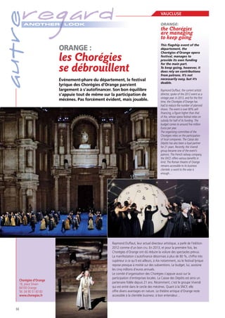 autre

regard
A NOTHER

Chorégies d’Orange
18, place Silvain
84100 Orange
Tél. 04 90 51 83 83
www.choregies.fr

84

LOOK

les Chorégies
se débrouillent
Événement-phare du département, le festival
lyrique des Chorégies d’Orange parvient
largement à s’autoﬁnancer. Son bon équilibre
s’appuie tout de même sur la participation de
mécènes. Pas forcément évident, mais jouable.

VAUCLUSE
ORANGE:

the Chorégies
are managing
to keep going
This flagship event of the
département, the
Chorégies d’Orange opera
festival, manages to
provide its own funding
for the main part.
does rely on contributions
from patrons. It’s not
necessarily easy, but it’s
doable.
Raymond Duffaut, the current artistic
director, spoke of the 2012 event as a
vintage year. In 2013, and for the first
time, the Chorégies d’Orange has
had to reduce the number of planned
shows. The event is over 80% selffinancing, a figure higher than that
of Aix, whose opera festival relies on
subsidy for half of its funding. The
budget comes to around five million
Euros per year.
The organising committee of the
Chorégies relies on the participation
of local companies. The Caisse des
Dépôts has also been a loyal partner
for 21 years. Recently, the Vivendi
group became one of the event’s
patrons. The French railway company,
the SNCF, offers various benefits in
kind. The Roman theatre of Orange
remains accessible to its business
clientele: a word to the wise is
enough…

Raymond Duffaut, leur actuel directeur artistique, a parlé de l’édition
2012 comme d’un bon cru. En 2013, et pour la première fois, les
Chorégies d’Orange ont dû réduire la voilure des spectacles prévus.
La manifestation s’autoﬁnance désormais à plus de 80 %, chiffre très
supérieur à ce qu’il est ailleurs, à Aix notamment, où le festival lyrique
repose presque à moitié sur des subventions. Le budget, lui, avoisine
les cinq millions d’euros annuels.
Le comité d’organisation des Chorégies s’appuie aussi sur la
participation d’entreprises locales. La Caisse des Dépôts est ainsi un
partenaire ﬁdèle depuis 21 ans. Récemment, c’est le groupe Vivendi
qui est entré dans le cercle des mécènes. Quant à la SNCF, elle
offre divers avantages en nature. Le théâtre antique d’Orange reste
accessible à la clientèle business: à bon entendeur…

 