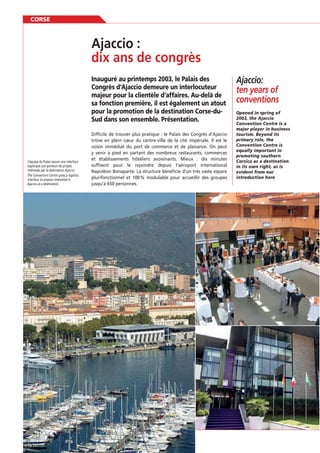 CORSE

Inauguré au printemps 2003, le Palais des
Congrès d’Ajaccio demeure un interlocuteur
majeur pour la clientèle d’affaires. Au-delà de
sa fonction première, il est également un atout
pour la promotion de la destination Corse-duSud dans son ensemble. Présentation.

L’équipe du Palais assure une interface
logistique aux porteurs de projets
intéressés par la destination Ajaccio.
The Convention Centre gives a logistics
interface to anyone interested in
Ajaccio as a destination.

88

Difﬁcile de trouver plus pratique : le Palais des Congrès d’Ajaccio
trône en plein cœur du centre-ville de la cité impériale. Il est le
voisin immédiat du port de commerce et de plaisance. On peut
y venir à pied en partant des nombreux restaurants, commerces
et établissements hôteliers avoisinants. Mieux : dix minutes
sufﬁsent pour le rejoindre depuis l’aéroport international
Napoléon Bonaparte. La structure bénéﬁcie d’un très vaste espace
plurifonctionnel et 100 % modulable pour accueillir des groupes
jusqu’à 650 personnes.

Ajaccio:
ten years of
conventions
Opened in spring of
2003, the Ajaccio
Convention Centre is a
major player in business
tourism. Beyond its
primary role, the
Convention Centre is
equally important in
promoting southern
Corsica as a destination
in its own right, as is
evident from our
introduction here

 