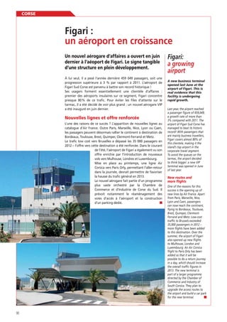 CORSE

un aéroport en croissance
Un nouvel aérogare d’affaires a ouvert en juin
dernier à l’aéoport de Figari. Le signe tangible
d’une structure en plein développement.
À lui seul, il a pesé l’année dernière 459 049 passagers, soit une
progression supérieure à 3 % par rapport à 2011. L’aéroport de
Figari Sud Corse est parvenu à battre son record historique !
Ses usagers forment essentiellement une clientèle d’affaires :
premier des aéroports insulaires sur ce segment, Figari concentre
presque 80 % de ce traﬁc. Pour éviter les ﬁles d’attente sur le
tarmac, il a été décidé de voir plus grand : un nouvel aérogare VIP
a été inauguré en juin dernier.

Nouvelles lignes et offre renforcée
L’une des raisons de ce succès ? L’apparition de nouvelles lignes au
catalogue d’Air France. Outre Paris, Marseille, Nice, Lyon ou Caen,
les passagers peuvent désormais rallier le continent à destination de
Bordeaux, Toulouse, Brest, Quimper, Clermont-Ferrand et Metz.
Le traﬁc low cost vers Bruxelles a dépassé les 35 000 passagers en
2012 – l’offre vers cette destination a été renforcée. Dans le courant
de l’été, l’aéroport de Figari a également vu son
offre enrichie par l’introduction de nouveaux
vols vers Mulhouse, Londres et Luxembourg.
Mise en place au printemps, une ligne Air
Corsica vers Paris Orly, permettant l’aller-retour
dans la journée, devrait permettre de favoriser
la hausse du traﬁc général en 2013.
Le nouvel aérogare fait partie d’un programme
plus vaste orchestré par la Chambre de
Commerce et d’Industrie de Corse du Sud. Il
prévoit notamment le réaménagement des
voies d’accès à l’aéroport et la construction
d’un parking dédié.

90

Figari:
a growing
airport
A new business terminal
opened last June at the
airport of Figari. This is
real evidence that this
facility is undergoing
rapid growth.
Last year, the airport reached
a passenger figure of 459,049,
a growth rate of more than
3% compared with 2011. The
airport of Figari Sud Corse has
managed to beat its historic
record! With passengers that
are mainly business travellers,
Figari covers almost 80% of
this clientele, making it the
island’s top airport in the
corporate travel segment.
To avoid the queues on the
tarmac, the airport decided
to think bigger: a new VIP
terminal was opened in June
of last year.

New routes and
more flights
One of the reasons for this
success is the opening up of
new lines by Air France. Apart
from Paris, Marseille, Nice,
Lyon and Caen, passengers
can now reach the continent,
flying to Bordeaux, Toulouse,
Brest, Quimper, ClermontFerrand and Metz. Low-cost
traffic to Brussels exceeded
35,000 passengers in 2012 –
more flights have been added
to this destination. Over the
summer, the airport of Figari
also opened up new flights
to Mulhouse, London and
Luxembourg. An Air Corsica
flight to Paris Orly has been
added so that it will be
possible to do a return journey
in a day, which should increase
the overall traffic figures in
2013. The new terminal is
part of a larger programme
directed by the Chamber of
Commerce and Industry of
South Corsica. They plan to
upgrade the access routes to
the airport and build a car park
for the new terminal.

 
