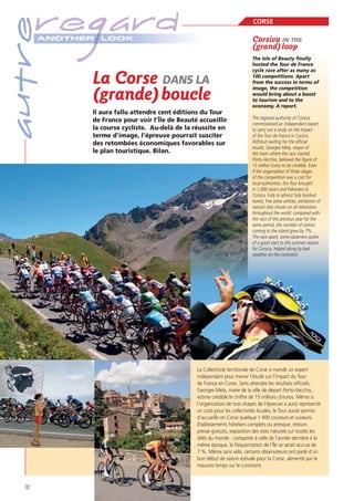 autre

regard
A NOTHER

CORSE

LOOK

Corsica IN THE
(grand) loop

La Corse DANS LA
(grande) boucle
Il aura fallu attendre cent éditions du Tour
de France pour voir l’Île de Beauté accueillir
la course cycliste. Au-delà de la réussite en
terme d’image, l’épreuve pourrait susciter
des retombées économiques favorables sur
le plan touristique. Bilan.

The Isle of Beauty finally
hosted the Tour de France
cycle race after as many as
100 competitions. Apart
from the success in terms of
image, the competition
would bring about a boost
to tourism and to the
economy. A report.
The regional authority of Corsica
commissioned an independent expert
to carry out a study on the impact
of the Tour de France in Corsica.
Without waiting for the official
results, Georges Mela, mayor of
the town where the race started,
Porto-Vecchio, believed the figure of
15 million Euros to be credible. Even
if the organisation of three stages
of the competition was a cost for
local authorities, the Tour brought
in 1,400 racers and followers to
Corsica. Fully or almost fully booked
hotels, free press articles, exhibition of
natural sites shown on all televisions
throughout the world: compared with
the race of the previous year for the
same period, the number of visitors
coming to the island grew by 7%.
The race apart, some observers spoke
of a good start to the summer season
for Corsica, helped along by bad
weather on the continent.

La Collectivité territoriale de Corse a mandé un expert
indépendant pour mener l’étude sur l’impact du Tour
de France en Corse. Sans attendre les résultats ofﬁciels,
Georges Mela, maire de la ville de départ Porto-Vecchio,
estime crédible le chiffre de 15 millions d’euros. Même si
l’organisation de trois étapes de l’épreuve a aussi représenté
un coût pour les collectivités locales, le Tour aurait permis
d’accueillir en Corse quelque 1 400 coureurs et suiveurs.
Établissements hôteliers complets ou presque, retours
presse gratuits, exposition des sites naturels sur toutes les
télés du monde : comparée à celle de l’année dernière à la
même époque, la fréquentation de l’Île se serait accrue de
7 %. Même sans vélo, certains observateurs ont parlé d’un
bon début de saison estivale pour la Corse, alimenté par le
mauvais temps sur le continent.

92

 