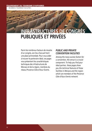 ÉQUIPEMENT DU TOURISME D’AFFAIRES
BUSINESS TOURISM FACILITIES

INFRASTRUCTURES DE CONGRÈS
PUBLIQUES ET PRIVÉES
Parmi les nombreux facteurs de réussite
d’un congrès, son lieu d’accueil tient
une place primordiale. Pour vous aider
à trouver le partenaire idéal, ces pages
vous présentent les caractéristiques
techniques des infrastructures de
Monaco et de la région, membres du
réseau Provence Côte d’Azur Events.

96

PUBLIC AND PRIVATE
CONVENTION FACILITIES
Among the many success factors for
a convention, the venue is a crucial
component. To help you ﬁnd your
ideal partner, these pages show
you the technical features of those
facilities in Monaco and the region
which are members of the Provence
Côte d’Azur Events network.

 