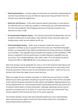 > Planning Permissions – if certain types of construction are required, sculptures/statues
erected, trees planted, etc you are likely to require planning permission from the
relevant local authority department.
> Road Use and Closures – if the event requires special road access or road closures
for elements such as a road race, parade or a street party, you will need permission
from the local authority. The Emergency Services will also be involved in any
decisions to close a road.
> Environmental & Hygiene Factors – the relevant local authority department will also
be able to advise you on food safety, noise pollution levels, consumer rights and
trading issues, clean-up and rubbish up-lift, etc.
> Performing Right Society – when music is played in public the owner of the
copyright is entitled, by law, to payment from the music user. The Performing Right
Society is an organisation that collects and distributes this money (known as ‘royalties’)
to its members – the copyright owners (usually the composer or their publisher). A PRS
licence is required for the live performance or public playing of copyright music by
any means. This includes jukeboxes, CDs, video, radio, TV or live bands and discos.
Contact the PRS on: 0800 068 48 28 or visit www.prs.co.uk for advice.
Note that charges may be applicable for some or all of the elements listed above and
these should be factored into the event budget and planning at an early stage. Each
licensing authority is likely to have its own procedures and rules – make sure you are
familiar with those that apply to your event and area.
When you apply for your relevant licence(s), it is likely that you will have to include
details of your event operations including an accurate site plan. These will be circulated
to the relevant licensing authorities for their advice and feedback. Representatives from
various departments (i.e. environmental health and building control) may contact you
to extract further detail or clarify information. Although operating licences may be
granted in principle prior to an event, it is usual that events only receive their final
license inspection (and licence) just prior to the public opening.
The Scottish Outdoor Access Code gives detailed guidance on your responsibilities
when exercising access rights to land and inland waters. More info is available at
www.outdooraccess-scotland.com
99chaptersevenlegalissues
 